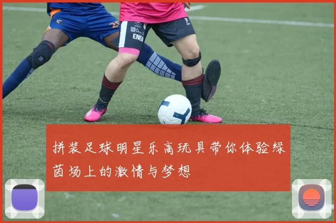 拼装足球明星乐高玩具带你体验绿茵场上的激情与梦想