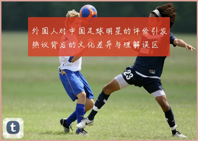 外国人对中国足球明星的评价引发热议背后的文化差异与理解误区