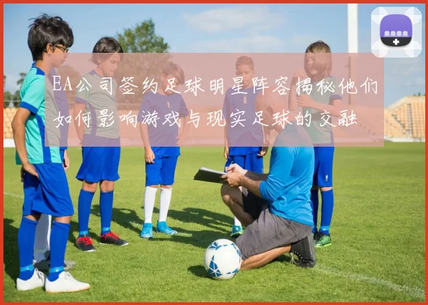 EA公司签约足球明星阵容揭秘他们如何影响游戏与现实足球的交融