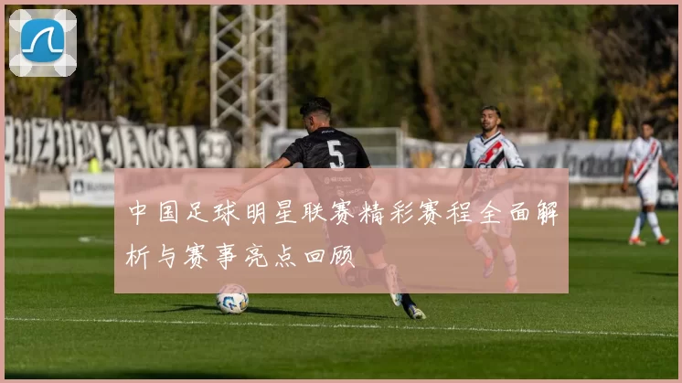 中国足球明星联赛精彩赛程全面解析与赛事亮点回顾