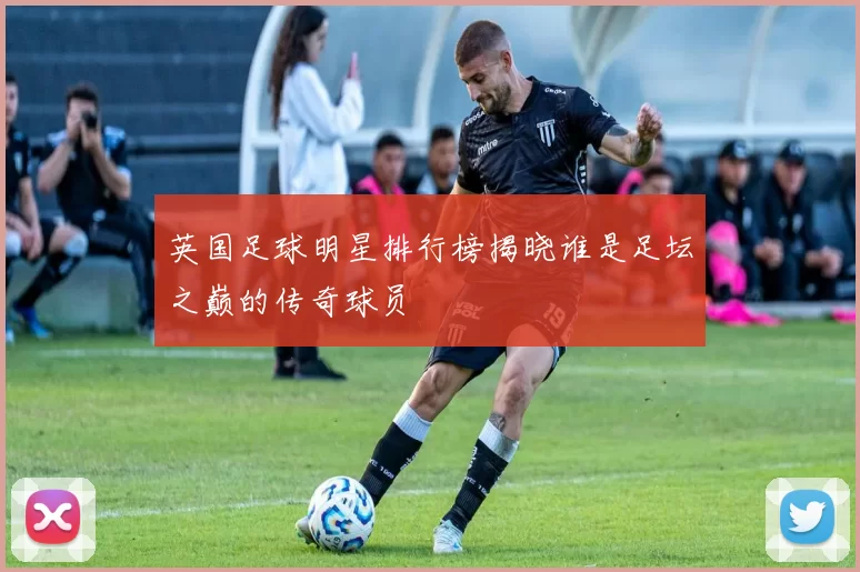 英国足球明星排行榜揭晓谁是足坛之巅的传奇球员