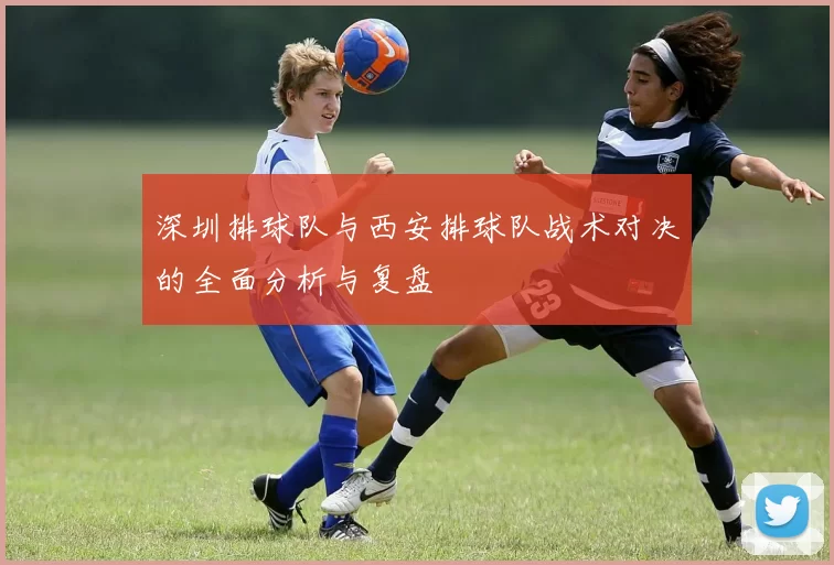 深圳排球队与西安排球队战术对决的全面分析与复盘