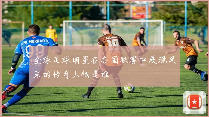 全球足球明星在各国联赛中展现风采的传奇人物是谁