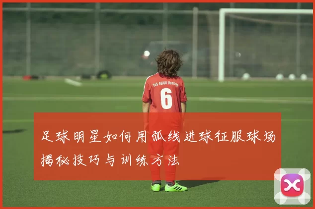 足球明星如何用弧线进球征服球场揭秘技巧与训练方法