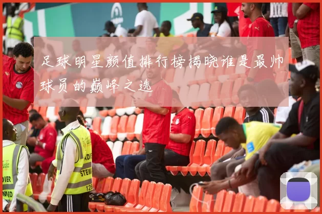 足球明星颜值排行榜揭晓谁是最帅球员的巅峰之选