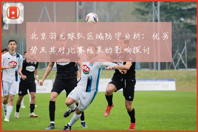 北京羽毛球队区域防守分析：优劣势及其对比赛结果的影响探讨
