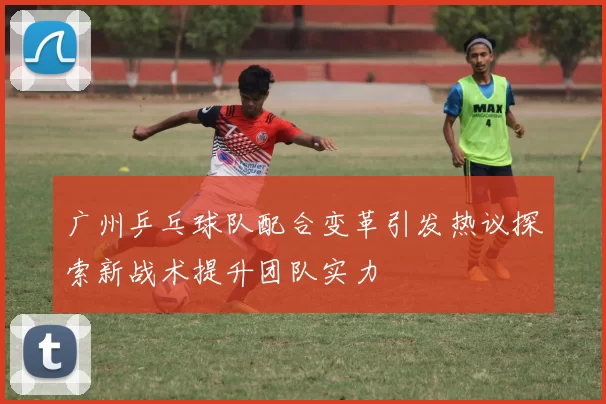 广州乒乓球队配合变革引发热议探索新战术提升团队实力