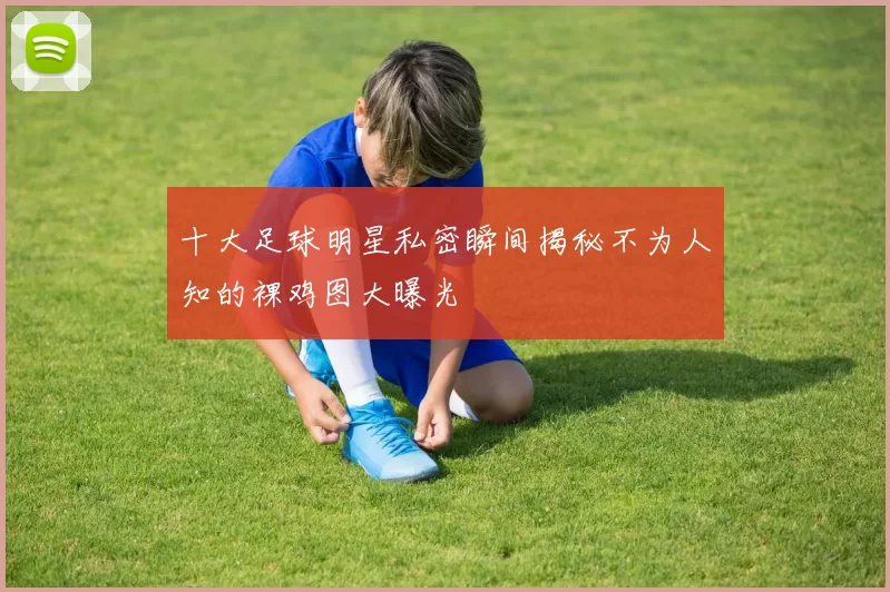 十大足球明星私密瞬间揭秘不为人知的裸鸡图大曝光