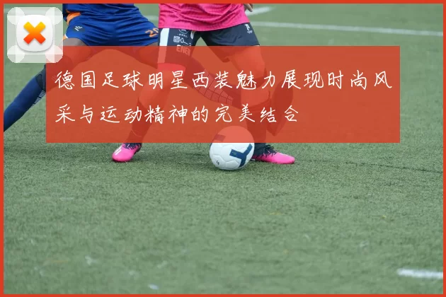 德国足球明星西装魅力展现时尚风采与运动精神的完美结合