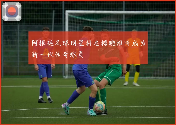 阿根廷足球明星排名揭晓谁将成为新一代传奇球员