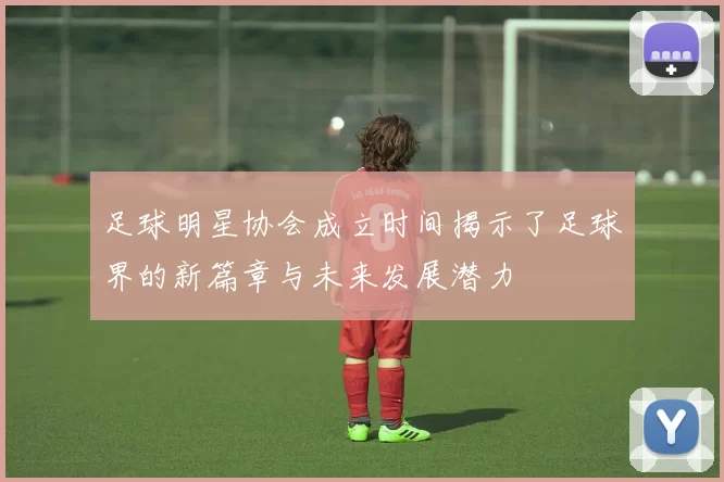 足球明星协会成立时间揭示了足球界的新篇章与未来发展潜力