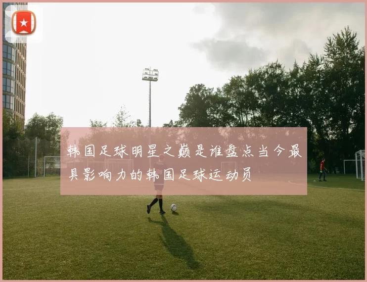 韩国足球明星之巅是谁盘点当今最具影响力的韩国足球运动员