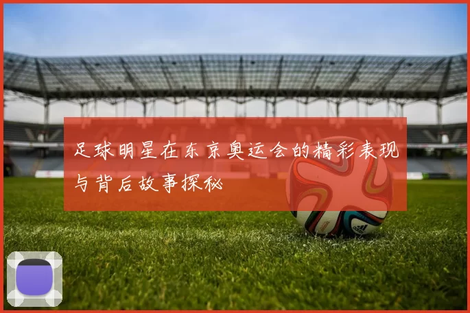 足球明星在东京奥运会的精彩表现与背后故事探秘
