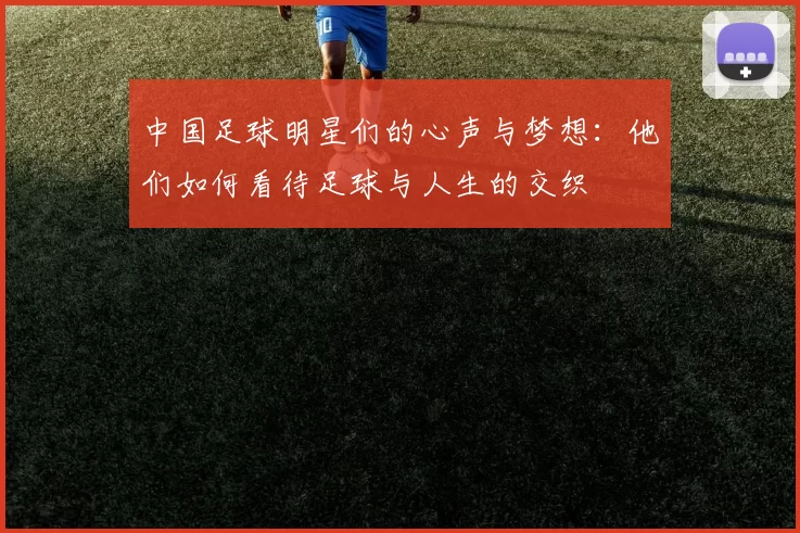 中国足球明星们的心声与梦想：他们如何看待足球与人生的交织