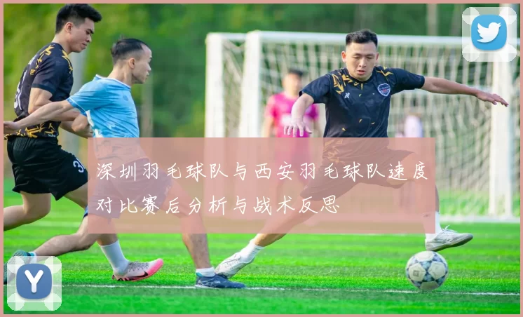 深圳羽毛球队与西安羽毛球队速度对比赛后分析与战术反思