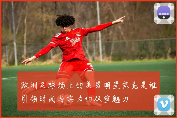 欧洲足球场上的美男明星究竟是谁引领时尚与实力的双重魅力