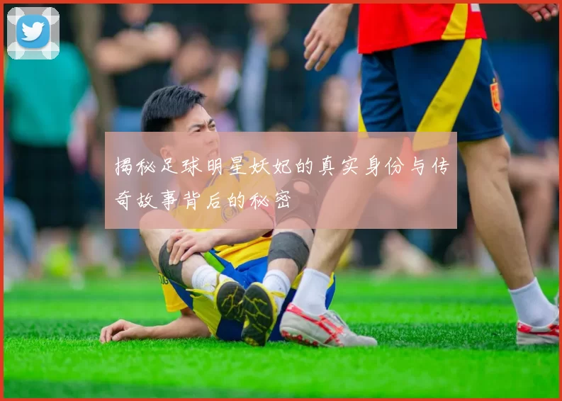 揭秘足球明星妖妃的真实身份与传奇故事背后的秘密