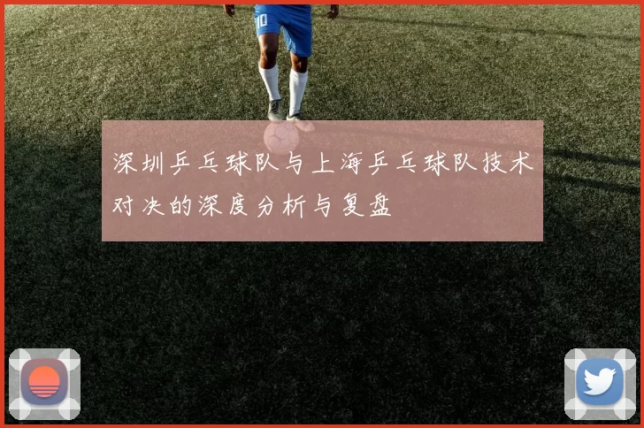 深圳乒乓球队与上海乒乓球队技术对决的深度分析与复盘