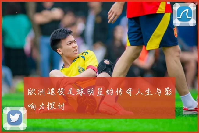 欧洲退役足球明星的传奇人生与影响力探讨