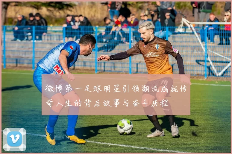 微博第一足球明星引领潮流成就传奇人生的背后故事与奋斗历程