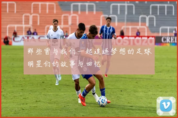 那些曾与我们一起追逐梦想的足球明星们的故事与回忆