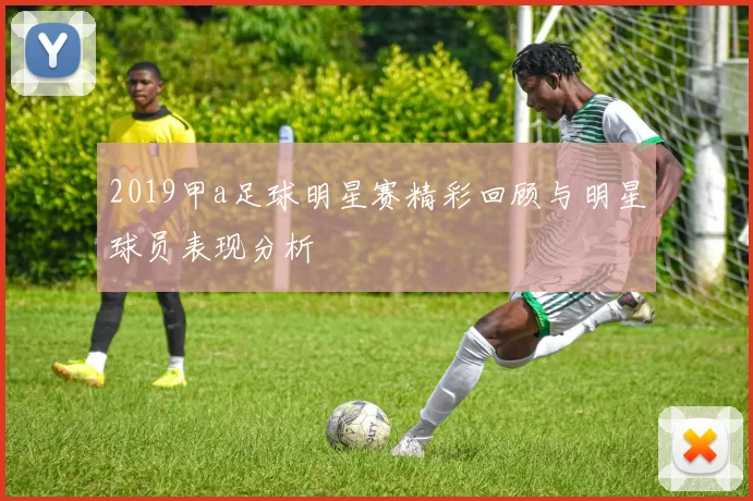 2019甲a足球明星赛精彩回顾与明星球员表现分析