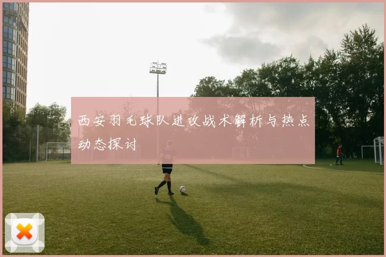 西安羽毛球队进攻战术解析与热点动态探讨
