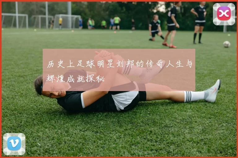 历史上足球明星刘邦的传奇人生与辉煌成就探秘