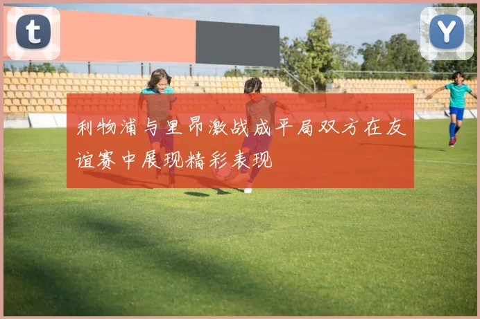利物浦与里昂激战成平局双方在友谊赛中展现精彩表现