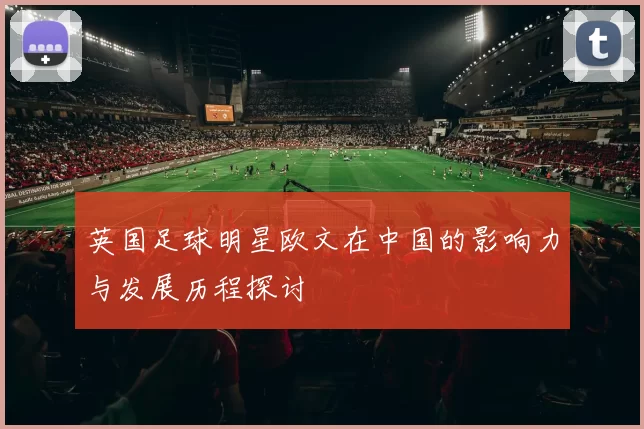 英国足球明星欧文在中国的影响力与发展历程探讨