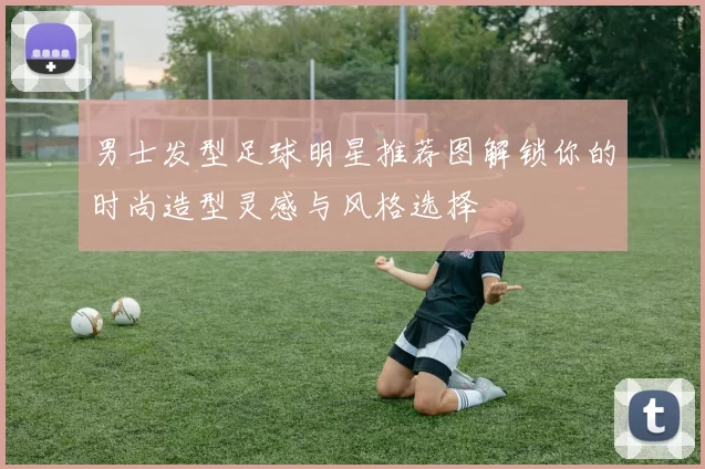男士发型足球明星推荐图解锁你的时尚造型灵感与风格选择