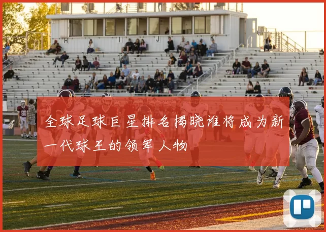 全球足球巨星排名揭晓谁将成为新一代球王的领军人物