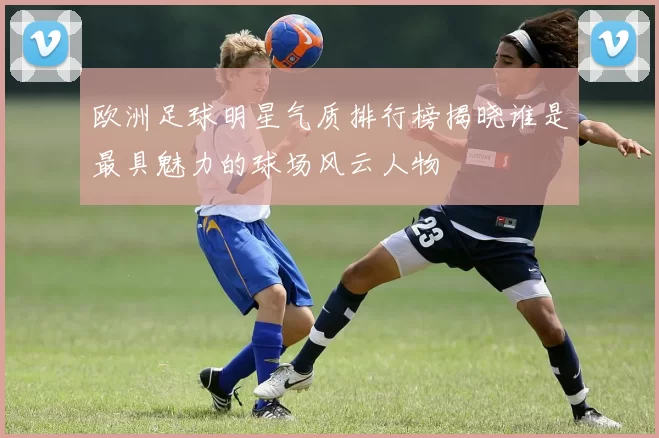 欧洲足球明星气质排行榜揭晓谁是最具魅力的球场风云人物