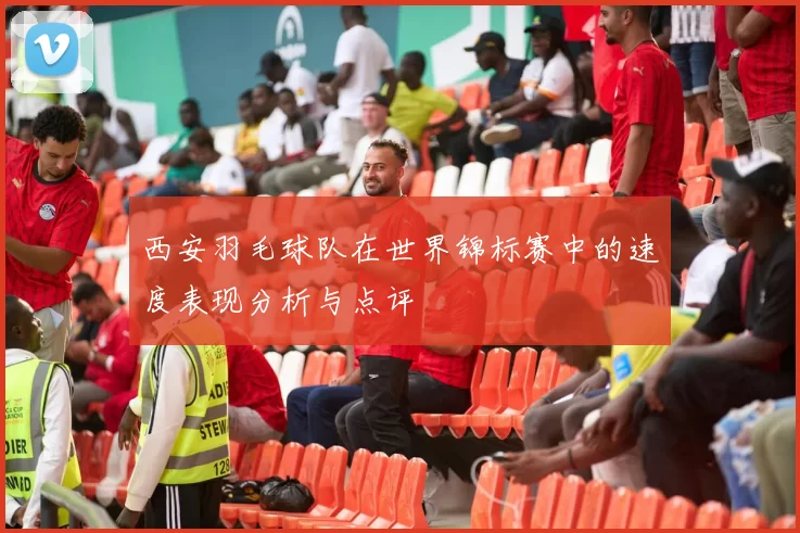 西安羽毛球队在世界锦标赛中的速度表现分析与点评