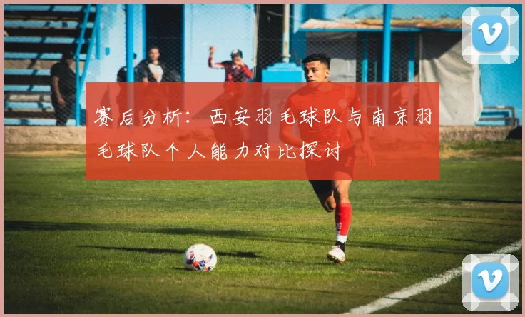 赛后分析：西安羽毛球队与南京羽毛球队个人能力对比探讨