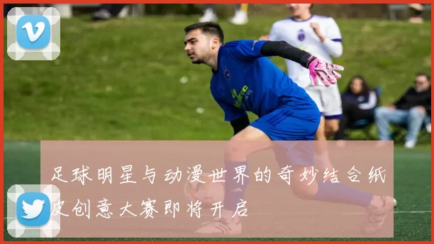 足球明星与动漫世界的奇妙结合纸皮创意大赛即将开启