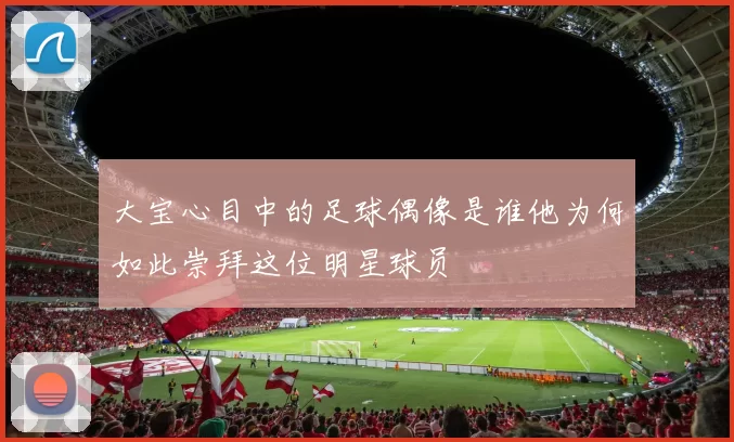 大宝心目中的足球偶像是谁他为何如此崇拜这位明星球员