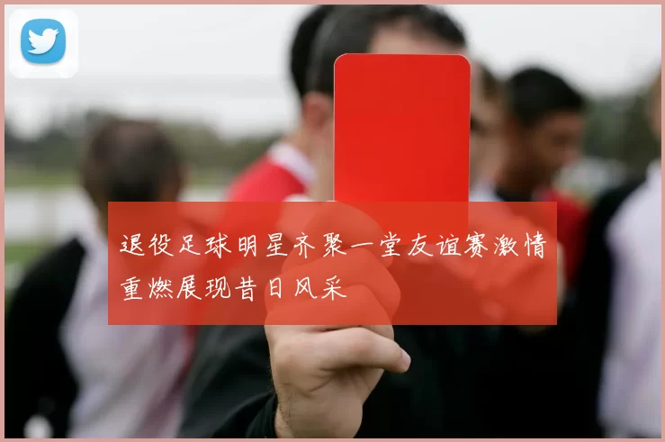 退役足球明星齐聚一堂友谊赛激情重燃展现昔日风采