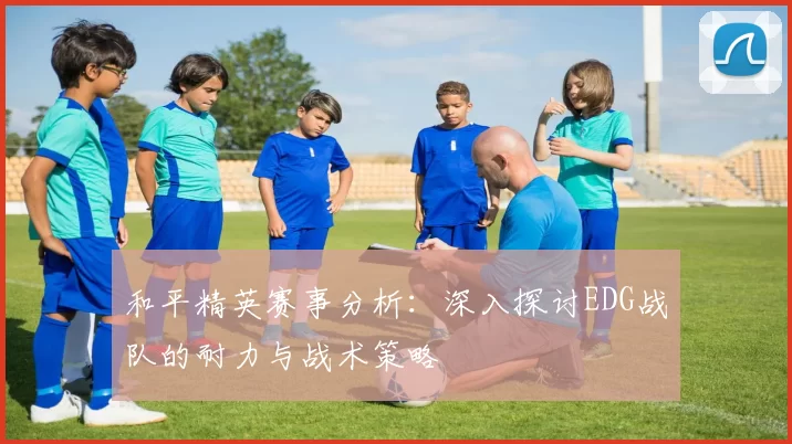 和平精英赛事分析：深入探讨EDG战队的耐力与战术策略
