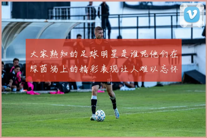 大家熟知的足球明星是谁呢他们在绿茵场上的精彩表现让人难以忘怀