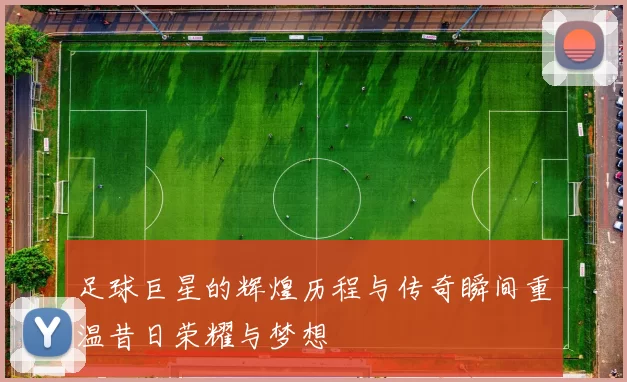 足球巨星的辉煌历程与传奇瞬间重温昔日荣耀与梦想