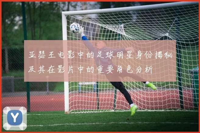 亚瑟王电影中的足球明星身份揭秘及其在影片中的重要角色分析