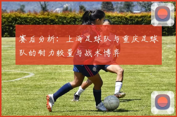 赛后分析：上海足球队与重庆足球队的耐力较量与战术博弈
