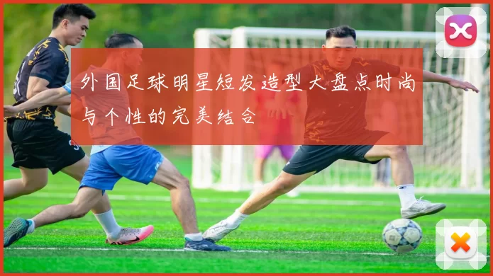 外国足球明星短发造型大盘点时尚与个性的完美结合