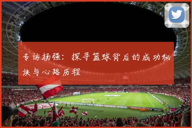 专访杨强：探寻篮球背后的成功秘诀与心路历程