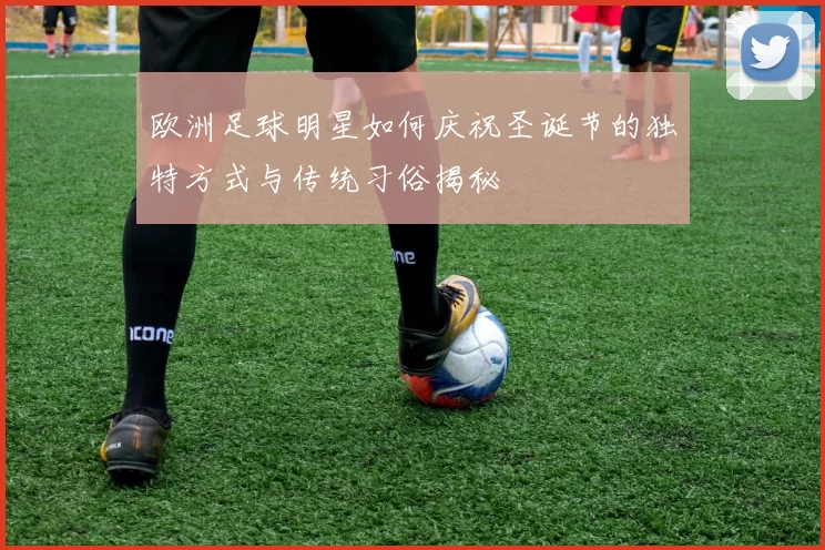 欧洲足球明星如何庆祝圣诞节的独特方式与传统习俗揭秘
