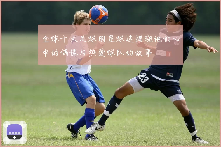 全球十大足球明星球迷揭晓他们心中的偶像与热爱球队的故事