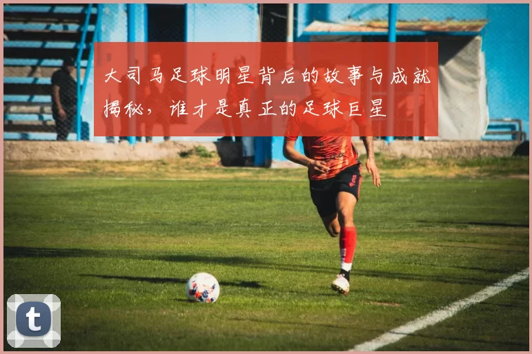 大司马足球明星背后的故事与成就揭秘，谁才是真正的足球巨星