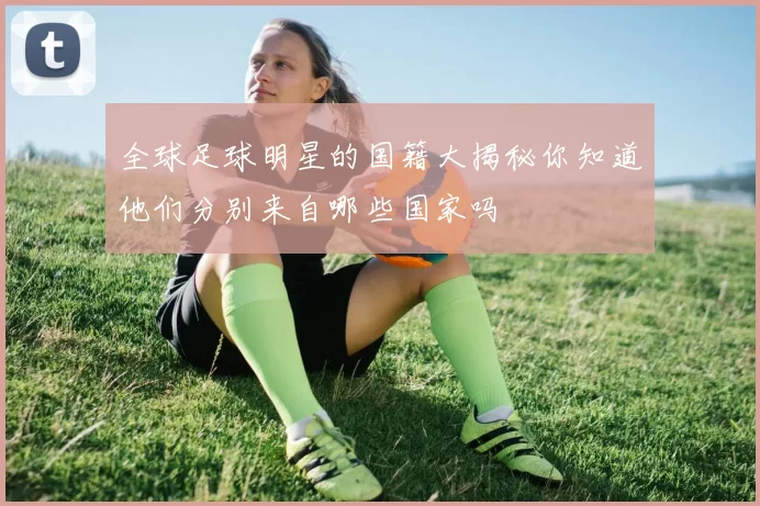 全球足球明星的国籍大揭秘你知道他们分别来自哪些国家吗