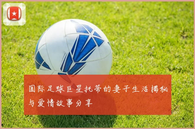 国际足球巨星托蒂的妻子生活揭秘与爱情故事分享